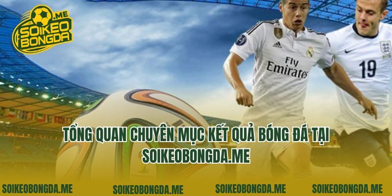 Tổng quan chuyên mục kết quả bóng đá tại soikeo360.com